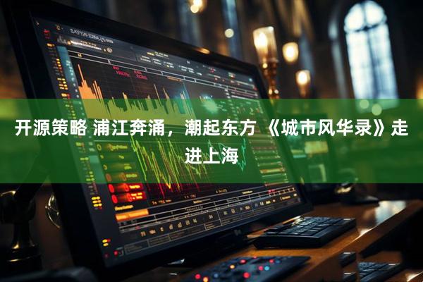 开源策略 浦江奔涌，潮起东方 《城市风华录》走进上海