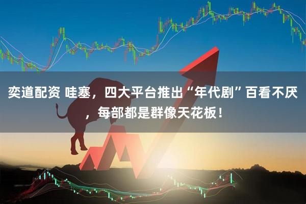 奕道配资 哇塞，四大平台推出“年代剧”百看不厌，每部都是群像天花板！