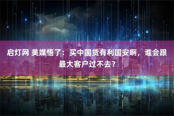 启灯网 美媒悟了：买中国货有利国安啊，谁会跟最大客户过不去？