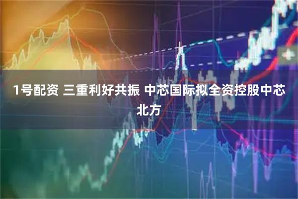 1号配资 三重利好共振 中芯国际拟全资控股中芯北方
