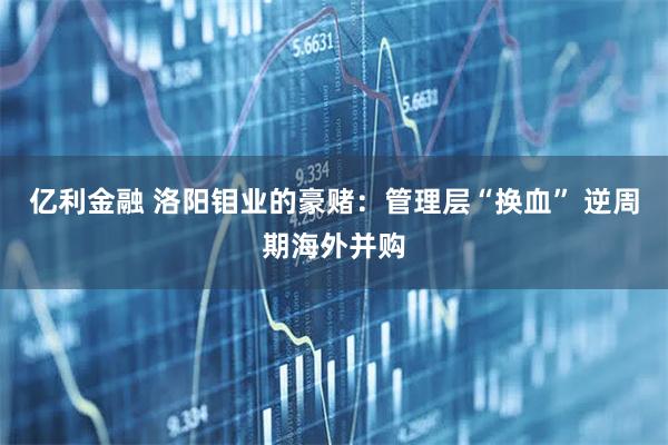 亿利金融 洛阳钼业的豪赌：管理层“换血” 逆周期海外并购