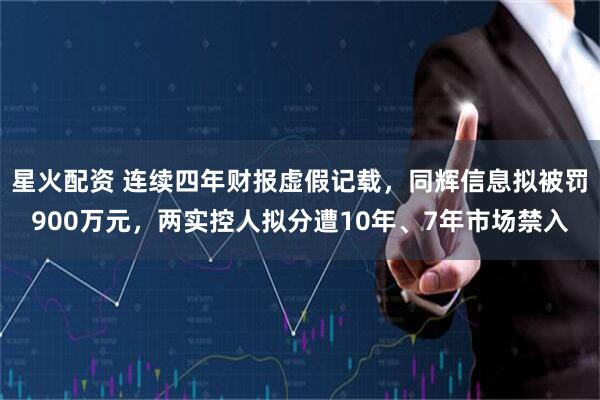 星火配资 连续四年财报虚假记载，同辉信息拟被罚900万元，两实控人拟分遭10年、7年市场禁入