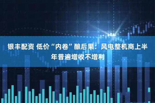 银丰配资 低价“内卷”酿后果：风电整机商上半年普遍增收不增利
