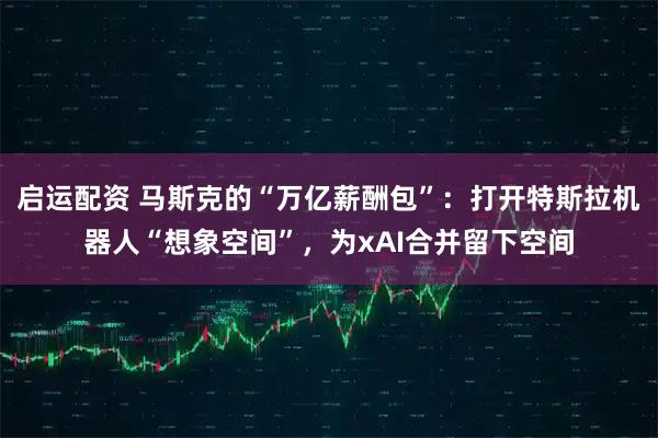 启运配资 马斯克的“万亿薪酬包”：打开特斯拉机器人“想象空间”，为xAI合并留下空间