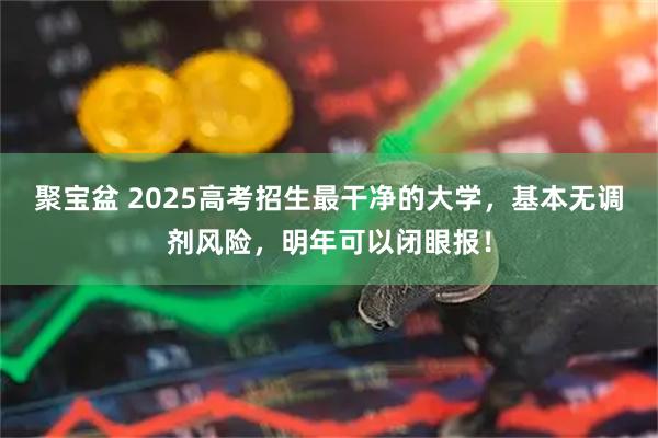 聚宝盆 2025高考招生最干净的大学，基本无调剂风险，明年可以闭眼报！