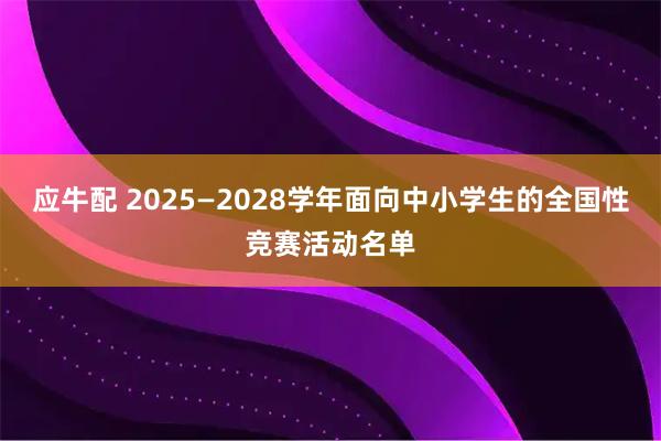 应牛配 2025—2028学年面向中小学生的全国性竞赛活动名单