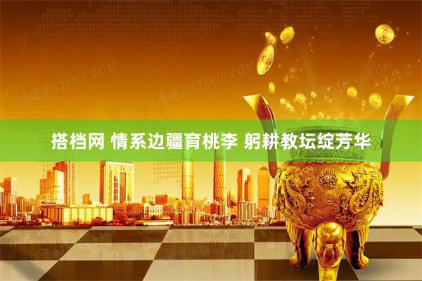 搭档网 情系边疆育桃李 躬耕教坛绽芳华