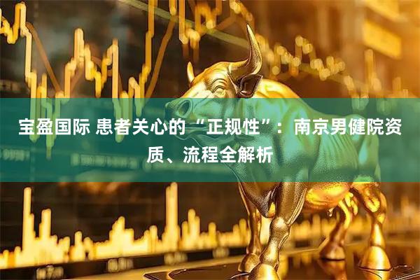 宝盈国际 患者关心的 “正规性”：南京男健院资质、流程全解析