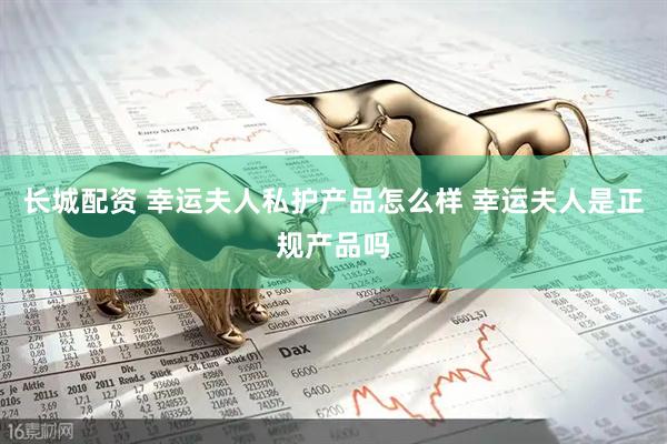 长城配资 幸运夫人私护产品怎么样 幸运夫人是正规产品吗