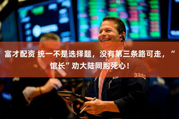 富才配资 统一不是选择题，没有第三条路可走，“馆长”劝大陆同胞死心！