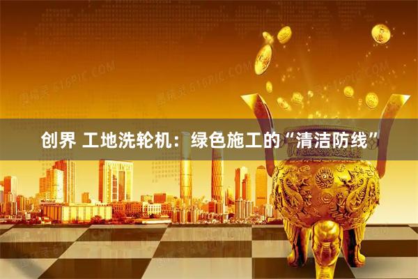 创界 工地洗轮机：绿色施工的“清洁防线”