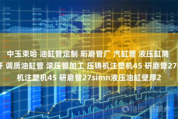 中玉束哈 油缸管定制 珩磨管厂 汽缸管 液压缸筒 不锈钢绗磨管 活塞杆 调质油缸管 滚压管加工 压铸机注塑机45 研磨管27simn液压油缸壁厚2