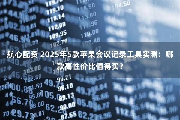 航心配资 2025年5款苹果会议记录工具实测：哪款高性价比值得买？