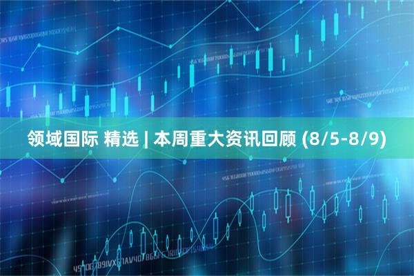 领域国际 精选 | 本周重大资讯回顾 (8/5-8/9)