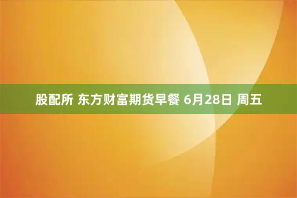 股配所 东方财富期货早餐 6月28日 周五