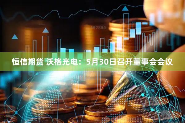 恒信期货 沃格光电：5月30日召开董事会会议