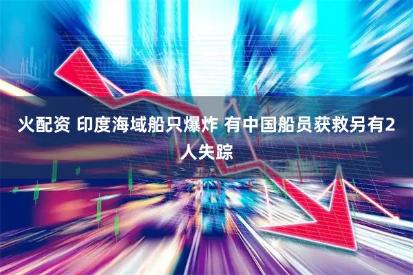 火配资 印度海域船只爆炸 有中国船员获救另有2人失踪