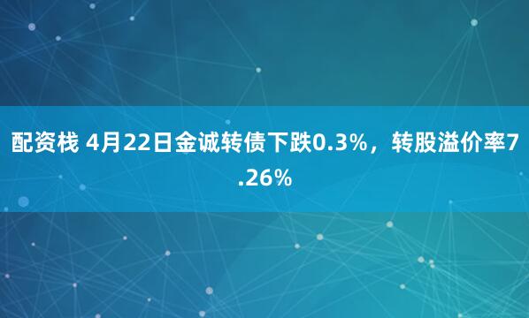 配资栈 4月22日金诚转债下跌0.3%，转股溢价率7.26%