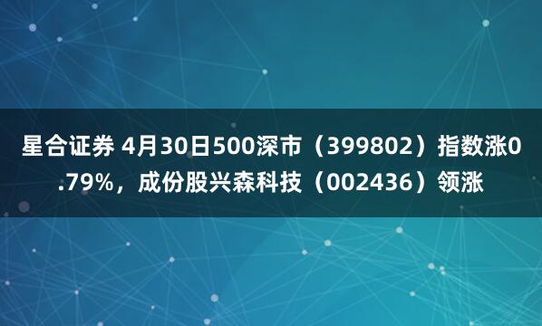 星合证券 4月30日500深市（399802）指数涨0.79%，成份股兴森科技（002436）领涨