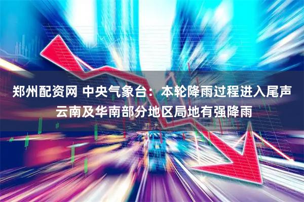 郑州配资网 中央气象台：本轮降雨过程进入尾声 云南及华南部分地区局地有强降雨