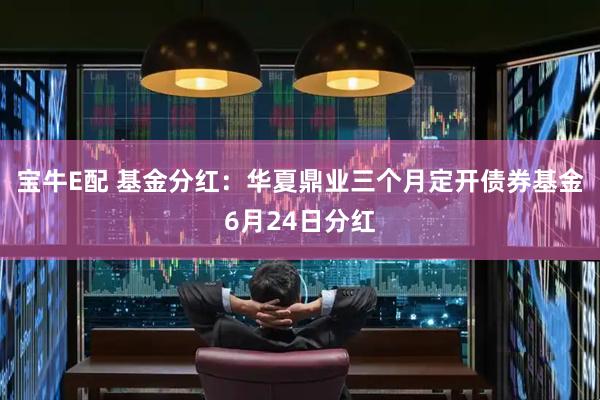 宝牛E配 基金分红：华夏鼎业三个月定开债券基金6月24日分红