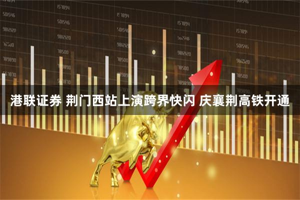 港联证券 荆门西站上演跨界快闪 庆襄荆高铁开通