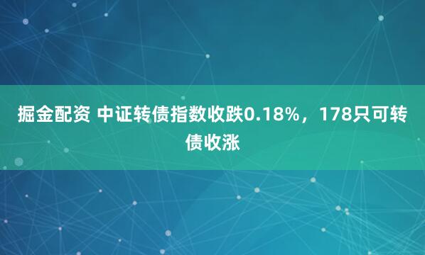 掘金配资 中证转债指数收跌0.18%，178只可转债收涨