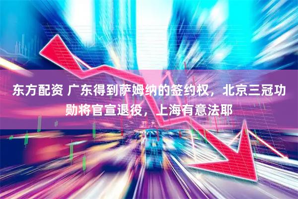 东方配资 广东得到萨姆纳的签约权，北京三冠功勋将官宣退役，上海有意法耶