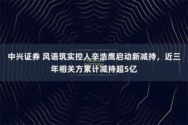 中兴证券 风语筑实控人辛浩鹰启动新减持，近三年相关方累计减持超5亿