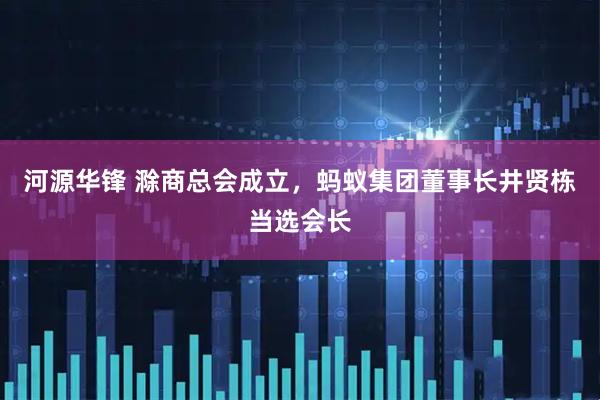 河源华锋 滁商总会成立，蚂蚁集团董事长井贤栋当选会长