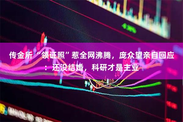 传金所 “领证照”惹全网沸腾，庞众望亲自回应：还没结婚，科研才是主业