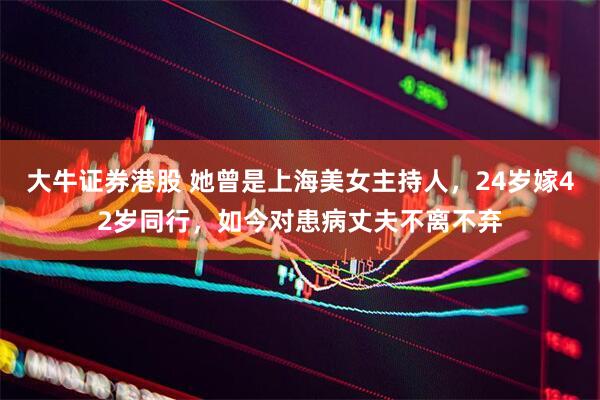 大牛证券港股 她曾是上海美女主持人，24岁嫁42岁同行，如今对患病丈夫不离不弃