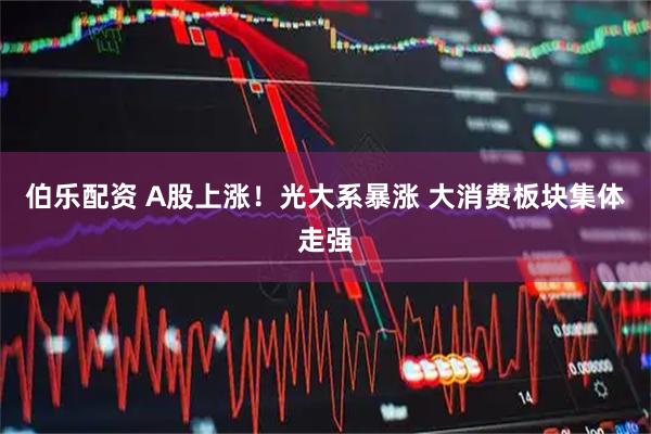 伯乐配资 A股上涨！光大系暴涨 大消费板块集体走强