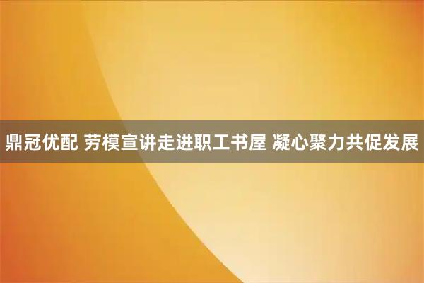 鼎冠优配 劳模宣讲走进职工书屋 凝心聚力共促发展