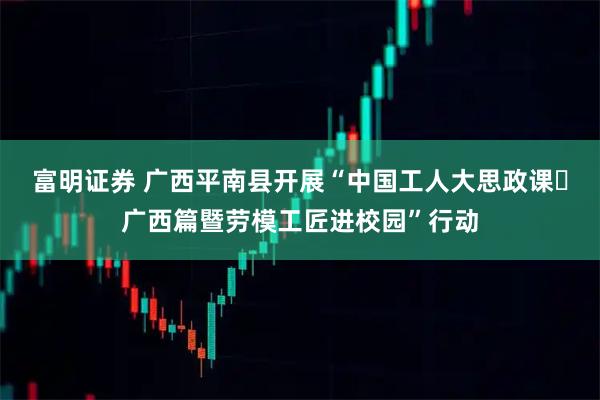 富明证券 广西平南县开展“中国工人大思政课・广西篇暨劳模工匠进校园”行动
