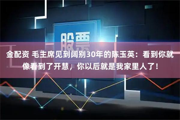 金配资 毛主席见到阔别30年的陈玉英：看到你就像看到了开慧，你以后就是我家里人了！