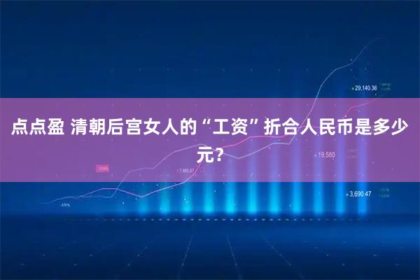 点点盈 清朝后宫女人的“工资”折合人民币是多少元？