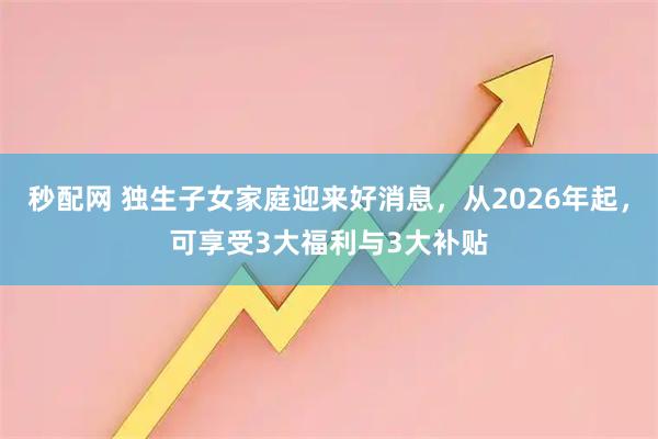 秒配网 独生子女家庭迎来好消息，从2026年起，可享受3大福利与3大补贴