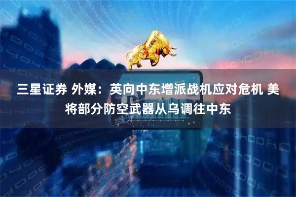 三星证券 外媒：英向中东增派战机应对危机 美将部分防空武器从乌调往中东