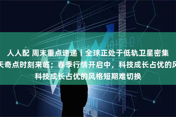 人人配 周末重点速递丨全球正处于低轨卫星密集发射，商业航天奇点时刻来临；春季行情开启中，科技成长占优的风格短期难切换