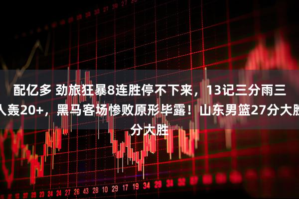 配亿多 劲旅狂暴8连胜停不下来，13记三分雨三人轰20+，黑马客场惨败原形毕露！山东男篮27分大胜