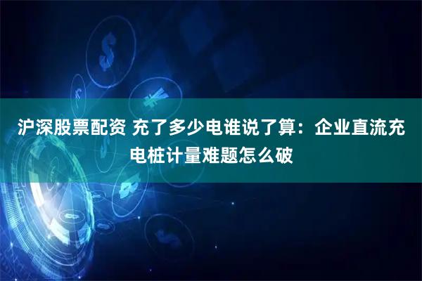 沪深股票配资 充了多少电谁说了算：企业直流充电桩计量难题怎么破