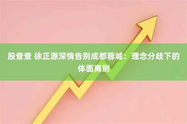 股查查 徐正源深情告别成都蓉城：理念分歧下的体面离别