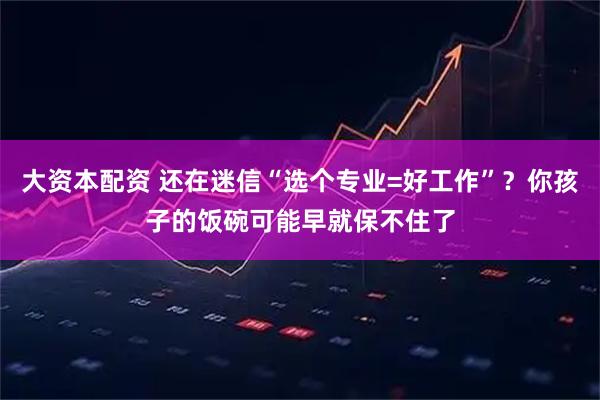 大资本配资 还在迷信“选个专业=好工作”？你孩子的饭碗可能早就保不住了