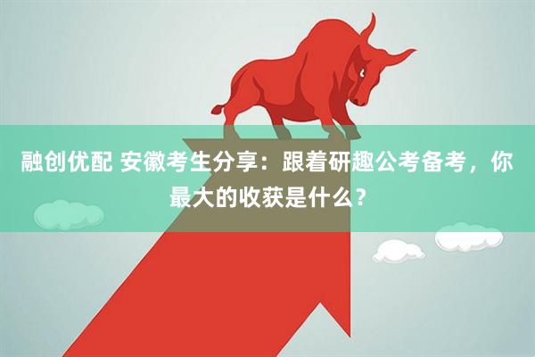 融创优配 安徽考生分享：跟着研趣公考备考，你最大的收获是什么？