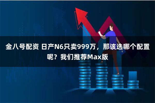金八号配资 日产N6只卖999万，那该选哪个配置呢？我们推荐Max版