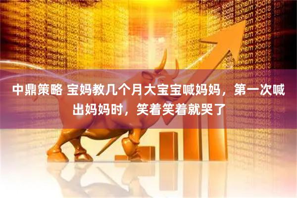 中鼎策略 宝妈教几个月大宝宝喊妈妈，第一次喊出妈妈时，笑着笑着就哭了