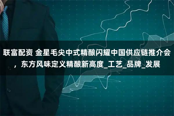 联富配资 金星毛尖中式精酿闪耀中国供应链推介会,东方风味定义精酿新高度_工艺_品牌_发展