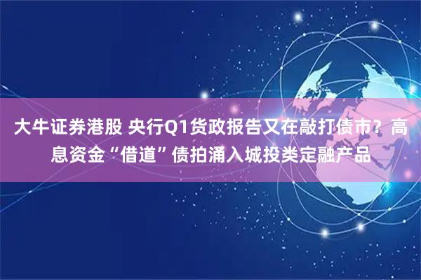 大牛证券港股 央行Q1货政报告又在敲打债市？高息资金“借道”债拍涌入城投类定融产品