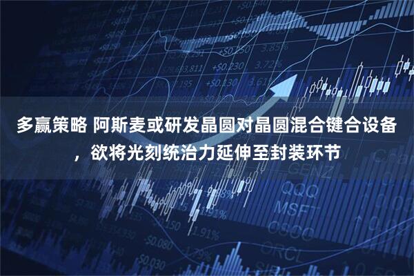 多赢策略 阿斯麦或研发晶圆对晶圆混合键合设备，欲将光刻统治力延伸至封装环节